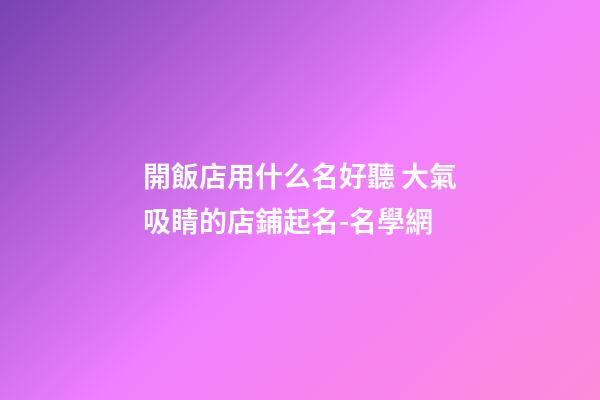 開飯店用什么名好聽 大氣吸睛的店鋪起名-名學網-第1張-店鋪起名-玄機派